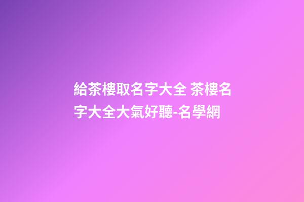 給茶樓取名字大全 茶樓名字大全大氣好聽-名學網